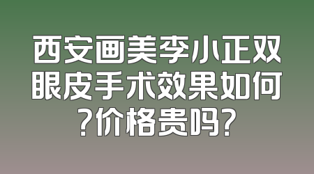 西安画美李小正双眼皮手术效果如何？价格贵吗？
