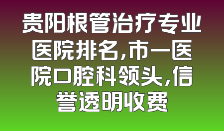 贵阳根管治疗专业医院排名，市一医院口腔科领头，信誉透明收费