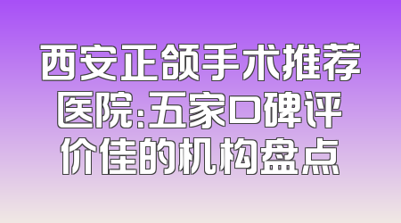 西安正颌手术推荐医院：五家口碑评价佳的机构盘点