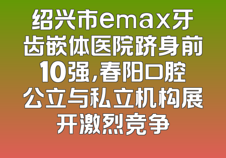 绍兴市emax牙齿嵌体医院跻身前10强，春阳口腔公立与私立机构展开激烈竞争