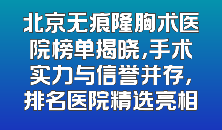 北京无痕隆胸术医院榜单揭晓，手术实力与信誉并存，排名医院精选亮相