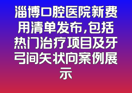 淄博口腔医院新费用清单发布，包括热门治疗项目及牙弓间矢状向案例展示