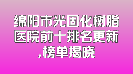绵阳市光固化树脂医院前十排名更新，榜单揭晓