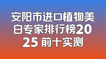 安阳市进口植物美白专家排行榜2025 前十实测