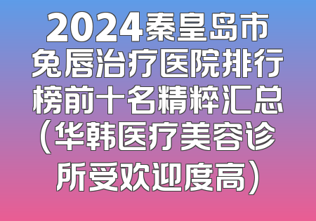 2024秦皇岛市兔唇治疗医院排行榜前十名精粹汇总(华韩医疗美容诊所受欢迎度高)