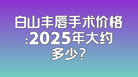 白山丰唇手术价格：2025年大约多少？