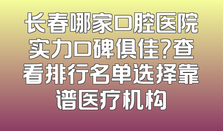 长春哪家口腔医院实力口碑俱佳？查看排行名单选择靠谱医疗机构