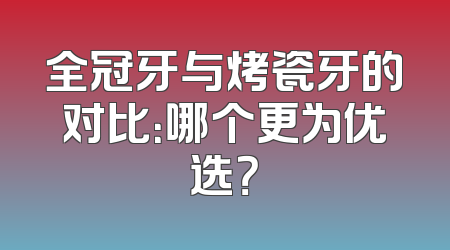 全冠牙与烤瓷牙的对比：哪个更为优选？
