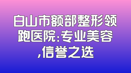 白山市额部整形领跑医院：专业美容，信誉之选