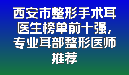 西安市整形手术耳医生榜单前十强，专业耳部整形医师推荐