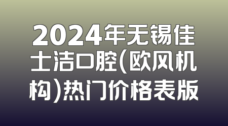 2024年无锡佳士洁口腔（欧风机构）热门价格表版