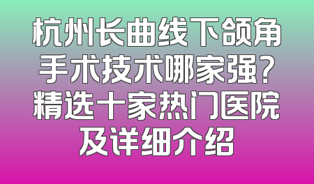 杭州长曲线下颌角手术技术哪家强？精选十家热门医院及详细介绍