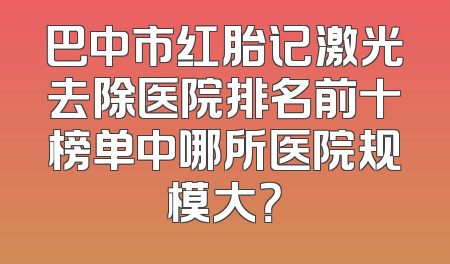 巴中市红胎记激光去除医院排名前十榜单中哪所医院规模大？