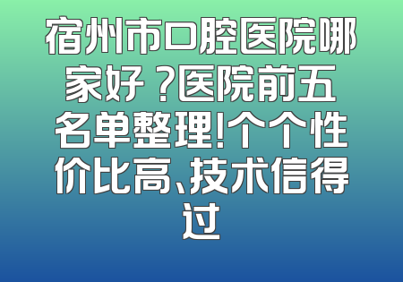 宿州市口腔医院哪家好 ？医院前五名单整理！个个性价比高、技术信得过