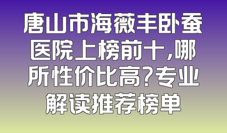 唐山市海薇丰卧蚕医院上榜前十，哪所性价比高？专业解读推荐榜单