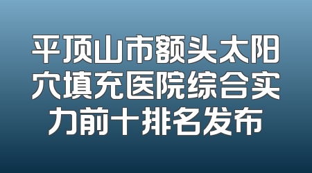平顶山市额头太阳穴填充医院综合实力前十排名发布