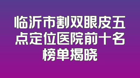 临沂市割双眼皮五点定位医院前十名榜单揭晓