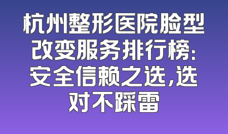 杭州整形医院脸型改变服务排行榜：安全信赖之选，选对不踩雷