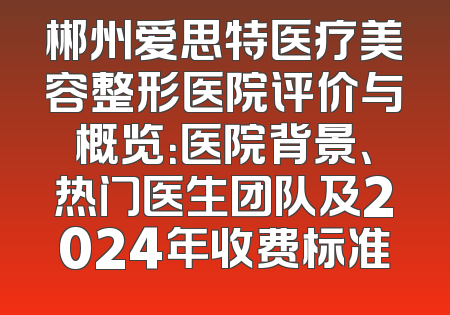 郴州爱思特医疗美容整形医院评价与概览：医院背景、热门医生团队及2024年收费标准