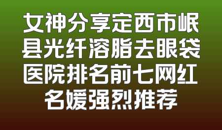 女神分享定西市岷县光纤溶脂去眼袋医院排名前七网红名媛强烈推荐