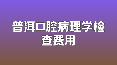 普洱口腔病理学检查费用