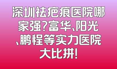 深圳祛疤痕医院哪家强？富华、阳光、鹏程等实力医院大比拼！