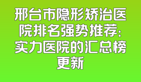 邢台市隐形矫治医院排名强势推荐：实力医院的汇总榜更新