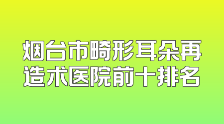烟台市畸形耳朵再造术医院前十排名
