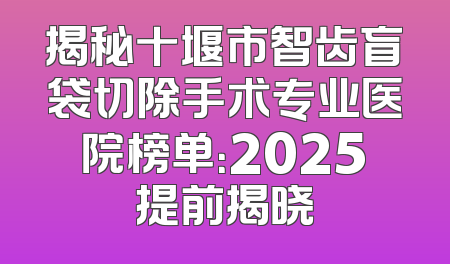 揭秘十堰市智齿盲袋切除手术专业医院榜单：2025提前揭晓