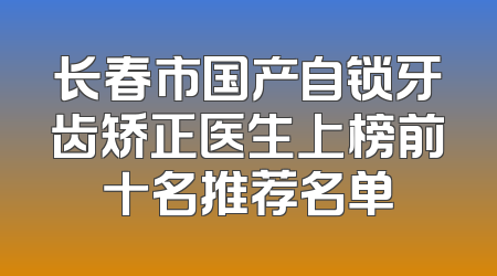 长春市国产自锁牙齿矫正医生上榜前十名推荐名单