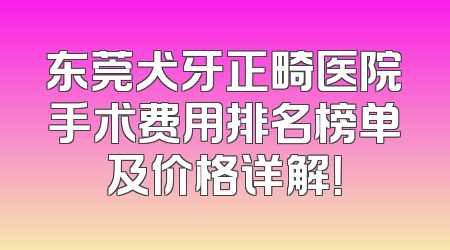 东莞犬牙正畸医院手术费用排名榜单及价格详解！