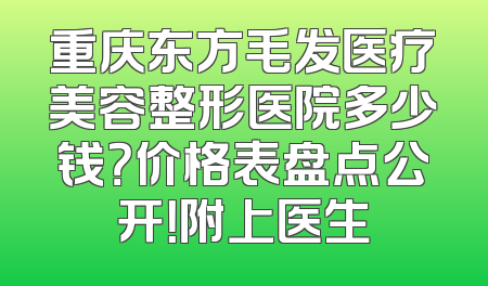 重庆东方毛发医疗美容整形医院多少钱？价格表盘点公开！附上医生