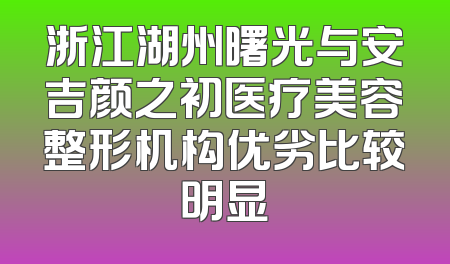 浙江湖州曙光与安吉颜之初医疗美容整形机构优劣比较明显