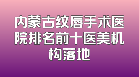 内蒙古纹唇手术医院排名前十医美机构落地