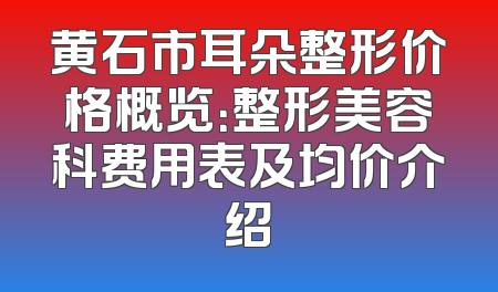 黄石市耳朵整形价格概览：整形美容科费用表及均价介绍