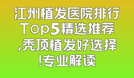 江州植发医院排行Top5精选推荐，秃顶植发好选择！专业解读