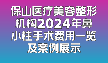 保山医疗美容整形机构2024年鼻小柱手术费用一览及案例展示