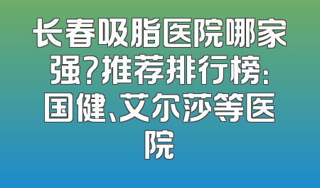 长春吸脂医院哪家强？推荐排行榜：国健、艾尔莎等医院