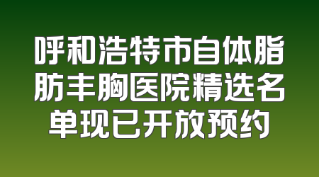 呼和浩特市自体脂肪丰胸医院精选名单现已开放预约