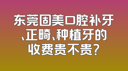东莞固美口腔补牙、正畸、种植牙的收费贵不贵？