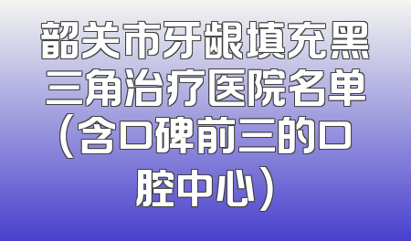 韶关市牙龈填充黑三角治疗医院名单（含口碑前三的口腔中心）