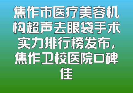焦作市医疗美容机构超声去眼袋手术实力排行榜发布，焦作卫校医院口碑佳