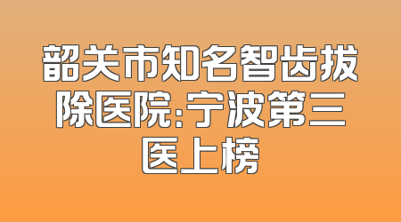 韶关市知名智齿拔除医院：宁波第三医上榜