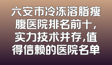 六安市冷冻溶脂瘦腹医院排名前十，实力技术并存，值得信赖的医院名单