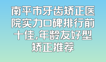 南平市牙齿矫正医院实力口碑排行前十佳，年龄友好型矫正推荐