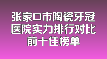 张家口市陶瓷牙冠医院实力排行对比前十佳榜单