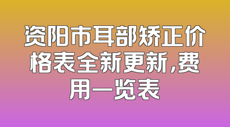 资阳市耳部矫正价格表全新更新，费用一览表