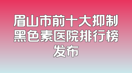 眉山市前十大抑制黑色素医院排行榜发布