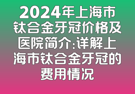 2024年上海市钛合金牙冠价格及医院简介：详解上海市钛合金牙冠的费用情况