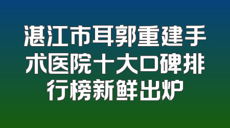 湛江市耳郭重建手术医院十大口碑排行榜新鲜出炉
